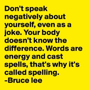 Yellow poster with black letters: Don't speak negatively about yourself, even as a joke. Your body doesn't know the difference. Words ae energy and cast spells, that's why it's called spelling - Bruce Lee